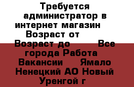 Требуется администратор в интернет магазин.  › Возраст от ­ 22 › Возраст до ­ 40 - Все города Работа » Вакансии   . Ямало-Ненецкий АО,Новый Уренгой г.